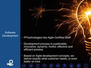 Software
Development
‣ PiTechnologies has Agile Certified Staff
‣ Development process is sustainable,
innovative, dynamic, fruitful, effective and
efficient process
‣ Based on Agile development concepts, we
deliver exactly what customer needs, or even
better on time
 