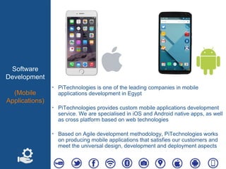 Software
Development
(Mobile
Applications)
‣ PiTechnologies is one of the leading companies in mobile
applications development in Egypt
‣ PiTechnologies provides custom mobile applications development
service. We are specialised in iOS and Android native apps, as well
as cross platform based on web technologies
‣ Based on Agile development methodology, PiTechnologies works
on producing mobile applications that satisfies our customers and
meet the universal design, development and deployment aspects
 