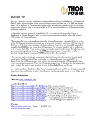 Business Plan
For over 5 years, the company has been working on product development at its laboratory facilities in the
Lehigh Valley in Pennsylvania. At the moment, it has completed the Phase one of its R&D and the new
funds will be deployed for Phase two development, which will allow the company to take this technology
to a commercialisation stage, in the range of 2kW to 25kW, improve its laboratory facilities and purchase
additional equipment.

Although the company is currently located in the US, it is considering the option of relocating its
headquarter to China or Europe, in order to meet investors requirements and also to have full operative
offices in the US, China and Europe.

The company has been in advanced negotiations for the sale of its products with major OEMs for power
tools, HVAC, power generation, aerospace, and governmental institutions such as the US Department of
Defense. In 2012 the company, together with Electron Energy Corporation, was awarded & successfully
completed an SBIR Phase one project for a 3kW generator. The company intends to sell its products as
well as license them. Thor Power business model involves the generation of revenues through direct sales,
government sales, grants and licensing with OEMs, generating revenues from royalties on sales of
products incorporating the product, and OEM buy-back to drive down unit cost.

 The company is always looking to create partnerships to introduce its technology to new markets and
applications. Thor Power has a 33 per cent interest in a Minority Business Enterprise (MBE) in
Pennsylvania that will focus on micro wind turbines and micro-grids targeting US housing authorities,
where electricity cost represents 30 per cent of total operating expense. At the same time the company has
active projects that are in process for micro-turbines for Canada, California and Hawaii.

As a market exit for its shareholders, Thor Power’s management foresees an IPO or a strategic merger in 5
years time, which will bring to investors of this financial round compounded returns of over +30 per cent.

Further information:

Web site: www.thor-power.com

Application videos:
http://www.youtube.com/watch?v=A-F-KQDoNwg : hydro-electric generator
http://www.youtube.com/watch?v=Vatw7VBRuv4 : 2kW electricity generator/alternator
http://www.youtube.com/watch?v=G4MBY_Yv1S8: Iya™ Wind turbine & Grismir® generator
http://www.youtube.com/watch?v=W2rZByvAw_s : First run prototype Iya™ Wind turbine/Grismir®
http://www.youtube.com/watch?v=H0wE99y53KI : FlexGen™ electricity generator
http://www.youtube.com/watch?v=ME8wGPlkmgw: Grismir® 3000 power tool, factory demo
http://www.youtube.com/watch?v=Wew8zsjlQj0  : Freezing Failure, Grismir® 3000 power tool
http://www.youtube.com/watch?v=duozWDEekzc : Grismir® 3000, power tool bench test

Contact:
dbonner@thor-power.com ; phone: +1 610 905 5474
mpina@thor-power.com


              Thor Power Corporation · 795 Roble Road · Allentown, PA 18109 · USA
 