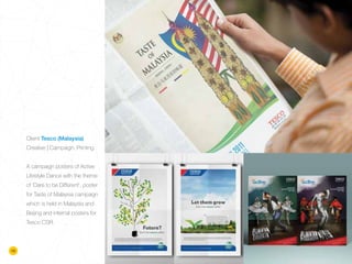 Client Tesco (Malaysia)
Creative | Campaign, Printing
A campaign posters of Active
Lifestyle Dance with the theme
of ‘Dare to be Different’, poster
for Taste of Malaysia campaign
which is held in Malaysia and
Beijing and internal posters for
Tesco CSR.
16
 