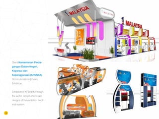18
Client Kementerian Perda-
gangan Dalam Negeri,
Koperasi dan
Kepenggunaan (KPDNKK)
Communications | Event,
Exhibition
Exhibition of KPDNKK through
the world. Constructions and
designs of the exhibition booth
and system.
 