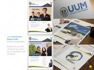 Client Universiti Utara
Malaysia (UUM)
Branding | Corporate Identity
Branding of the new UUM’s
corporate identity consist of
logo, brand guidelines, poster
and billboard.
9
 