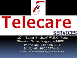127 , “Sakar Enclave” W.H.C. Road
 Shankar Nagar, Nagpur – 440010
     Phone No:0712-2261124
     M. No:+91-9822577446
  E-mail Id-telecareservices@rediffmail.com
 