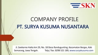 COMPANY PROFILE
PT. SURYA KUSUMA NUSANTARA
Jl. Soekarno Hatta km 29, No. 18 Desa Randugunting, Kecamatan Bergas, Kab
Semarang, Jawa Tengah. Telp / fax. 0298 521 189, www.suryakusuma.com
 