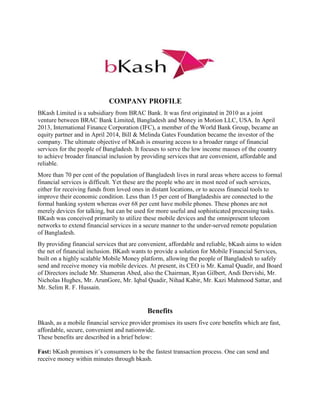 COMPANY PROFILE
BKash Limited is a subsidiary from BRAC Bank. It was first originated in 2010 as a joint
venture between BRAC Bank Limited, Bangladesh and Money in Motion LLC, USA. In April
2013, International Finance Corporation (IFC), a member of the World Bank Group, became an
equity partner and in April 2014, Bill & Melinda Gates Foundation became the investor of the
company. The ultimate objective of bKash is ensuring access to a broader range of financial
services for the people of Bangladesh. It focuses to serve the low income masses of the country
to achieve broader financial inclusion by providing services that are convenient, affordable and
reliable.
More than 70 per cent of the population of Bangladesh lives in rural areas where access to formal
financial services is difficult. Yet these are the people who are in most need of such services,
either for receiving funds from loved ones in distant locations, or to access financial tools to
improve their economic condition. Less than 15 per cent of Bangladeshis are connected to the
formal banking system whereas over 68 per cent have mobile phones. These phones are not
merely devices for talking, but can be used for more useful and sophisticated processing tasks.
BKash was conceived primarily to utilize these mobile devices and the omnipresent telecom
networks to extend financial services in a secure manner to the under-served remote population
of Bangladesh.
By providing financial services that are convenient, affordable and reliable, bKash aims to widen
the net of financial inclusion. BKash wants to provide a solution for Mobile Financial Services,
built on a highly scalable Mobile Money platform, allowing the people of Bangladesh to safely
send and receive money via mobile devices. At present, its CEO is Mr. Kamal Quadir, and Board
of Directors include Mr. Shameran Abed, also the Chairman, Ryan Gilbert, Andi Dervishi, Mr.
Nicholas Hughes, Mr. ArunGore, Mr. Iqbal Quadir, Nihad Kabir, Mr. Kazi Mahmood Sattar, and
Mr. Selim R. F. Hussain.
Benefits
Bkash, as a mobile financial service provider promises its users five core benefits which are fast,
affordable, secure, convenient and nationwide.
These benefits are described in a brief below:
Fast: bKash promises it’s consumers to be the fastest transaction process. One can send and
receive money within minutes through bkash.
 