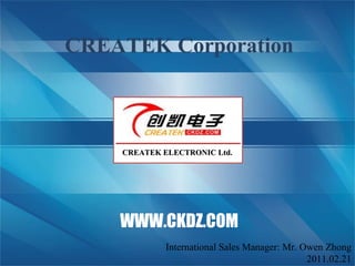 2011.01.27 International sales manager: Mr. Owen Zhong CREATEK Corporation CREATEK ELECTRONIC Ltd. WWW.CKDZ.COM International Sales Manager: Mr. Owen Zhong 2011.02.21 