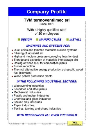 Company Profile
Themanufacturerreservestherighttoamendorupdatethetechnicaldetailsandthedesignintheinterestoftechnicalprogress.
TVM termoventilmec srl
Since 1951
With a highly qualified staff
of 30 employees
DESIGN MANUFACTURE INSTALL
MACHINES AND SYSTEMS FOR:
Dust, chips and trimmed materials suction systems
Filtering of industrial air
High and medium pressure conveying lines for dust
Storage and extraction of materials into storage silo
Dosing of wood dust for combustion plants
Fumes reduction
Thermal alternative energy production using solid wood
fuel (biomass)
Wood pellets production plants
IN THE FOLLOWING INDUSTRIAL SECTORS:
Woodworking industries
Foundries and steel plants
Mechanical industries
Plastic and rubber industries
Chemical and glass industries
Backed clay industries
Paper industries
Textiles, tanning and shoes industries
WITH REFERENCES ALL OVER THE WORLD
Allrightsonthiscataloguerestatanytimewithourfirm.Withoutourwrittenconsent,nopagesmaybecopiedorreproduced,neithermayitbecommunicatedorrenderedaccesibletothirdparties.
Profile-ENG 2013-r6 1/8 Issued by: CG Checked by: DC Approved by: SB TVM termoventilmec srl
 