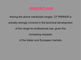 PARKERS'S AIM
Among the above mentioned ranges, CF PARKER is
actually strongly involved in the technical development
of the range for professional use, given the
increasing requests
of the Italian and European markets.

 