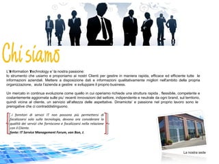 L’Information Technology e’ la nostra passione:
lo strumento che usiamo e proponiamo ai nostri Clienti per gestire in maniera rapida, efficace ed efficiente tutte le
informazioni aziendali. Mettere a disposizione dati e informazioni qualitativamente migliori nell'ambito della propria
organizzazione, aiuta l’azienda a gestire e sviluppare il proprio business.
Un mercato in continua evoluzione come quello in cui operiamo richiede una struttura rapida , flessibile, competente e
costantemente aggiornata sulle piu’ recenti innovazioni del settore, indipendente e neutrale da ogni brand, sul territorio,
quindi vicina al cliente, un servizio all‘altezza delle aspettative. Dinamicita’ e passione nel proprio lavoro sono le
prerogative che ci contraddistinguono.
La nostra sede
..i fornitori di servizi IT non possono più permettersi di
focalizzarsi solo sulla tecnologia, devono ora considerare la
qualità dei servizi che forniscono e focalizzarsi nella relazione
con il Cliente.
fonte: IT Service Management Forum, van Bon, J.
 