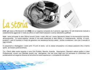 CVT srl nasce a Montevarchi nel 1998 con un organico composto da 4 persone; oggi siamo 15, tutti fortemente motivati e
costantemente aggiornati in modo da offrire ai nostri Clienti soluzioni e servizi altamente qualificati.
Nella sede principale di oltre 250mq trovano posto i nostri uffici ed i nostro laboratorio dotato di strumentazioni tecniche
all’avanguardia. La nostra logistica, ubicata in una sede distaccato di oltre 200mq, e’ costantemente rifornita di nuovi
prodotti e parti di ricambio in modo da garantire una assistenza tecnica celere, pronta a sostenere i ritmi che il mercato di
oggi richiede.
Ci prepariamo a festeggiare i nostri primi 15 anni di storia con lo stesso entusiasmo e la stessa passione che ci hanno
spinto ad iniziare quest’avventura.
Tra i Clienti della nostra azienda ci sono Enti Pubblici, Banche, Aziende, Associazioni, Operatori settore grafico e Liberi
Professionisti, ovvero una Clientela quanto mai eterogenea, che nel corso degli anni ha permesso di confrontarci con
problematiche ed esigenze diverse ed arricchire la nostra esperienza e competenza nel settore.
 