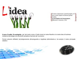 L’
Centro Vendite Tecnologiche, gia’ dal nostro nome e’ facile intuire la nostra filosofia e la nostra idea di business:
rendere la tecnologia uno strumento semplice al servizio del tuo lavoro.
Fornire soluzioni affidabili, tecnologicamente all’avanguardia e rispettose dell’ambiente e’ da sempre il nostro principale
obiettivo.
È tratto a disprezzare i grandi progetti, chi
non si sente capace di ottenere grandi
risultati.
Luc de Clapiers de Vauvenargues,
Riflessioni e massime, 1746
 
