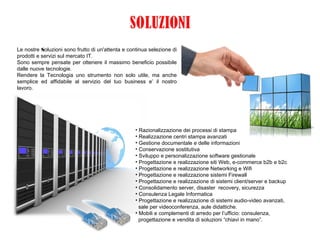 Le nostre Soluzioni sono frutto di un'attenta e continua selezione di
prodotti e servizi sul mercato IT.
Sono sempre pensate per ottenere il massimo beneficio possibile
dalle nuove tecnologie.
Rendere la Tecnologia uno strumento non solo utile, ma anche
semplice ed affidabile al servizio del tuo business e’ il nostro
lavoro.
• Razionalizzazione dei processi di stampa
• Realizzazione centri stampa avanzati
• Gestione documentale e delle informazioni
• Conservazione sostitutiva
• Sviluppo e personalizzazione software gestionale
• Progettazione e realizzazione siti Web, e-commerce b2b e b2c
• Progettazione e realizzazione Networking e Wifi
• Progettazione e realizzazione sistemi Firewall
• Progettazione e realizzazione di sistemi client/server e backup
• Consolidamento server, disaster recovery, sicurezza
• Consulenza Legale Informatica
• Progettazione e realizzazione di sistemi audio-video avanzati,
sale per videoconferenza, aule didattiche.
• Mobili e complementi di arredo per l’ufficio: consulenza,
progettazione e vendita di soluzioni “chiavi in mano”.
 