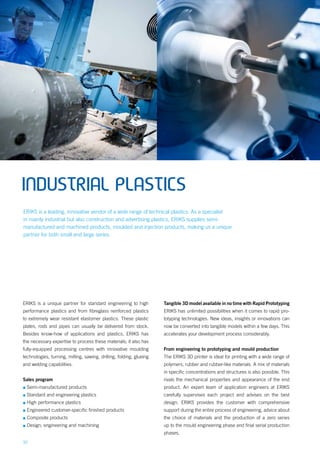 10
INDUSTRIAL PLASTICS
ERIKS is a unique partner for standard engineering to high
performance plastics and from fibreglass reinforced plastics
to extremely wear resistant elastomer plastics. These plastic
plates, rods and pipes can usually be delivered from stock.
Besides know-how of applications and plastics, ERIKS has
the necessary expertise to process these materials; it also has
fully-equipped processing centres with innovative moulding
technologies, turning, milling, sawing, drilling, folding, glueing
and welding capabilities.
Sales program
▪▪ Semi-manufactured products
▪▪ Standard and engineering plastics
▪▪ High performance plastics
▪▪ Engineered customer-specific finished products
▪▪ Composite products
▪▪ Design, engineering and machining
Tangible 3D model available in no time with Rapid Prototyping
ERIKS has unlimited possibilities when it comes to rapid pro-
totyping technologies. New ideas, insights or innovations can
now be converted into tangible models within a few days. This
accelerates your development process considerably.
From engineering to prototyping and mould production
The ERIKS 3D printer is ideal for printing with a wide range of
polymers, rubber and rubber-like materials. A mix of materials
in specific concentrations and structures is also possible. This
rivals the mechanical properties and appearance of the end
product. An expert team of application engineers at ERIKS
carefully supervises each project and advises on the best
design. ERIKS provides the customer with comprehensive
support during the entire process of engineering, advice about
the choice of materials and the production of a zero series
up to the mould engineering phase and final serial production
phases.
ERIKS is a leading, innovative vendor of a wide range of technical plastics. As a specialist
in mainly industrial but also construction and advertising plastics, ERIKS supplies semi-
manufactured and machined products, moulded and injection products, making us a unique
partner for both small and large series.
 