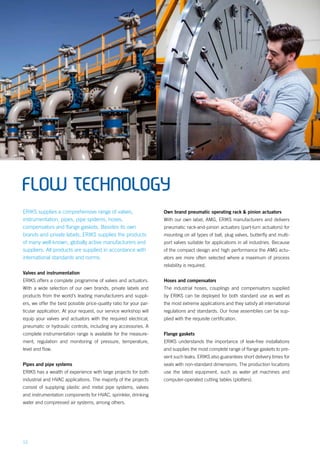 12
FLOW TECHNOLOGY
ERIKS supplies a comprehensive range of valves,
instrumentation, pipes, pipe systems, hoses,
compensators and flange gaskets. Besides its own
brands and private labels, ERIKS supplies the products
of many well-known, globally active manufacturers and
suppliers. All products are supplied in accordance with
international standards and norms.
Valves and instrumentation
ERIKS offers a complete programme of valves and actuators.
With a wide selection of our own brands, private labels and
products from the world’s leading manufacturers and suppli-
ers, we offer the best possible price-quality ratio for your par-
ticular application. At your request, our service workshop will
equip your valves and actuators with the required electrical,
pneumatic or hydraulic controls, including any accessories. A
complete instrumentation range is available for the measure-
ment, regulation and monitoring of pressure, temperature,
level and flow.
Pipes and pipe systems
ERIKS has a wealth of experience with large projects for both
industrial and HVAC applications. The majority of the projects
consist of supplying plastic and metal pipe systems, valves
and instrumentation components for HVAC, sprinkler, drinking
water and compressed air systems, among others.
Own brand pneumatic operating rack & pinion actuators
With our own label, AMG, ERIKS manufacturers and delivers
pneumatic rack-and-pinion actuators (part-turn actuators) for
mounting on all types of ball, plug valves, butterfly and multi-
port valves suitable for applications in all industries. Because
of the compact design and high performance the AMG actu-
ators are more often selected where a maximum of process
reliability is required.
Hoses and compensators
The industrial hoses, couplings and compensators supplied
by ERIKS can be deployed for both standard use as well as
the most extreme applications and they satisfy all international
regulations and standards. Our hose assemblies can be sup-
plied with the requisite certification.
Flange gaskets
ERIKS understands the importance of leak-free installations
and supplies the most complete range of flange gaskets to pre-
vent such leaks. ERIKS also guarantees short delivery times for
seals with non-standard dimensions. The production locations
use the latest equipment, such as water jet machines and
computer-operated cutting tables (plotters).
 