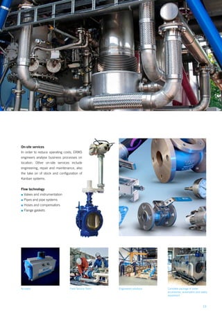 13
Field Service Team Complete package of boiler
accessories, automation and safety
equipment
Engineered solutions
On-site services
In order to reduce operating costs, ERIKS
engineers analyse business processes on
location. Other on-site services include
engineering, repair and maintenance, also
the take on of stock and configuration of
Kanban systems.
Flow technology
▪▪ Valves and instrumentation
▪▪ Pipes and pipe systems
▪▪ Hoses and compensators
▪▪ Flange gaskets
Actuator
 