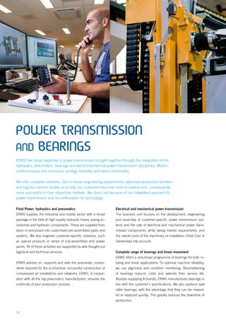 14
Fluid Power: hydraulics and pneumatics
ERIKS supplies the industrial and mobile sector with a broad
package in the field of high-quality hydraulic hoses, piping ac-
cessories and hydraulic components. These are supplied from
stock or processed into customised pre-assembled pipes and
systems. We also engineer customer-specific solutions, such
as special products or series of sub-assemblies and power
packs. All of these activities are supported by well thought-out
logistical and technical services.
ERIKS advises on, supports and sells the pneumatic compo-
nents required for the economical, successful construction of
compressed air installations and networks. ERIKS, in cooper-
ation with all the big pneumatics manufacturers, ensures the
continuity of your production process.
Electrical and mechanical power transmission
The business unit focuses on the development, engineering
and assembly of customer-specific power transmission sys-
tems and the sale of electrical and mechanical power trans-
mission components, while taking market requirements, and
the overall costs of the machinery or installation (Total Cost of
Ownership) into account.
Complete range of bearings and linear movement
ERIKS offers a very broad programme of bearings for both ro-
tating and linear applications. To optimise machine reliability,
we use alignment and condition monitoring. Reconditioning
of bearings reduces costs and extends their service life.
Besides supplying A-brands, ERIKS manufactures bearings in
line with the customer’s specifications. We also produce split
roller bearings, with the advantage that they can be inspect-
ed or replaced quickly. This greatly reduces the downtime of
production.
POWER TRANSMISSION
AND BEARINGS
ERIKS has broad expertise in power transmission brought together through the integration of the
hydraulics, pneumatics, bearings and electromechanical power transmission disciplines. Motion
control ensures the necessary synergy, flexibility and extra functionality.
We offer complete solutions. Our in-house engineering departments, extensive production facilities
and logistics service enable us to help our customers become more innovative and, consequently,
more successful in their respective markets. We stand out because of our integrated approach to
power transmission and our enthusiasm for technology.
 