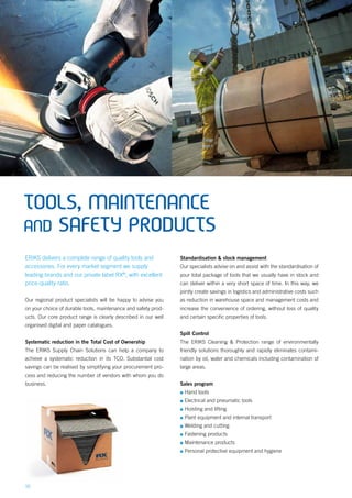 16
TOOLS, MAINTENANCE
AND SAFETY PRODUCTS
ERIKS delivers a complete range of quality tools and
accessories. For every market segment we supply
leading brands and our private label RX®
, with excellent
price-quality ratio.
Our regional product specialists will be happy to advise you
on your choice of durable tools, maintenance and safety prod-
ucts. Our core product range is clearly described in our well
organised digital and paper catalogues.
Systematic reduction in the Total Cost of Ownership
The ERIKS Supply Chain Solutions can help a company to
achieve a systematic reduction in its TCO. Substantial cost
savings can be realised by simplifying your procurement pro-
cess and reducing the number of vendors with whom you do
business.
Standardisation & stock management
Our specialists advise on and assist with the standardisation of
your total package of tools that we usually have in stock and
can deliver within a very short space of time. In this way, we
jointly create savings in logistics and administrative costs such
as reduction in warehouse space and management costs and
increase the convenience of ordering, without loss of quality
and certain specific properties of tools.
Spill Control
The ERIKS Cleaning & Protection range of environmentally
friendly solutions thoroughly and rapidly eliminates contami-
nation by oil, water and chemicals including contamination of
large areas.
Sales program
▪▪ Hand tools
▪▪ Electrical and pneumatic tools
▪▪ Hoisting and lifting
▪▪ Plant equipment and internal transport
▪▪ Welding and cutting
▪▪ Fastening products
▪▪ Maintenance products
▪▪ Personal protective equipment and hygiene
 