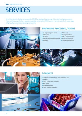 COMPANY PROFILE 2014
18
SERVICES
▪▪ Electronic Data Interchange (EDI) and punch out
▪▪ Tracking
▪▪ ERIKS Supply Chain Solutions
▪▪ Web shops
▪▪ Technical websites
▪▪ Online condition monitoring
As an international industrial service provider, ERIKS has developed a wide range of technical and logistics services.
These activities are profiled as a separate knowledge domain within ERIKS and are a perfect match for its broad range
of high quality mechanical engineering components.
▪▪ Co-engineering and design
▪▪ Automation
▪▪ 3D printer
▪▪ Rubber compound development
▪▪ Assembly
▪▪ Article sets
▪▪ Testing laboratories
▪▪ 100 % control machine
▪▪ Hydraulic oil analysis
▪▪ Consulting and training
ENGINEERING, PROCESSING, TESTING
E-SERVICES
 