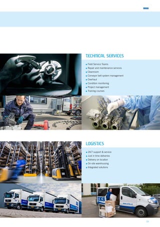 19
TECHNICAL SERVICES
▪▪ Field Service Teams
▪▪ Repair and maintenance services
▪▪ Cleanroom
▪▪ Conveyor belt system management
▪▪ Overhaul
▪▪ Condition monitoring
▪▪ Project management
▪▪ Training courses
LOGISTICS
▪▪ 24/7 support & service
▪▪ Just in time deliveries
▪▪ Delivery on location
▪▪ On-site warehousing
▪▪ Integrated solutions
 