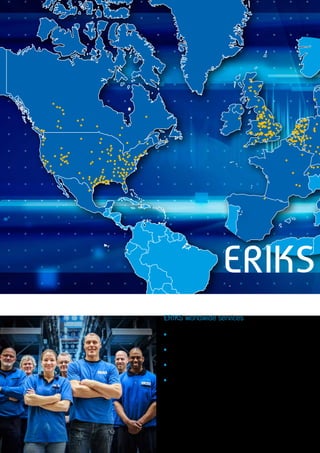 ERIKS
ERIKS worldwide services
▪▪ 	Catalogue 	 (pick/buy to order)
▪▪ Customising 	(make/assemble to order)
▪▪ Engineering 	(design/engineer to order)
▪▪ Services 	 (technical, logistics, administrative)
 