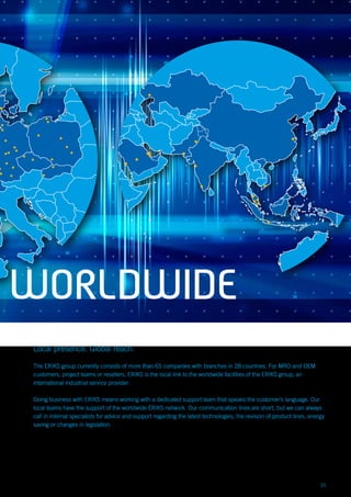 21
Local presence. Global reach.
The ERIKS group currently consists of more than 65 companies with branches in 28 countries. For MRO and OEM
customers, project teams or resellers, ERIKS is the local link to the worldwide facilities of the ERIKS group, an
international industrial service provider.
Doing business with ERIKS means working with a dedicated support team that speaks the customer’s language. Our
local teams have the support of the worldwide ERIKS network. Our communication lines are short, but we can always
call in internal specialists for advice and support regarding the latest technologies, the revision of product lines, energy
saving or changes in legislation.
WORLDWIDE
 