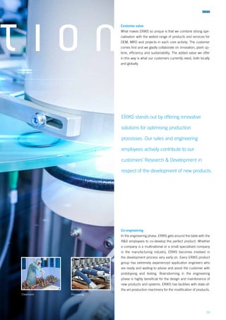23
T I O N
Co-engineering
In the engineering phase, ERIKS gets around the table with the
R&D employees to co-develop the perfect product. Whether
a company is a multinational or a small specialised company
in the manufacturing industry, ERIKS becomes involved in
the development process very early on. Every ERIKS product
group has extremely experienced application engineers who
are ready and waiting to advise and assist the customer with
prototyping and testing. Brainstorming in the engineering
phase is highly beneficial for the design and maintenance of
new products and systems. ERIKS has facilities with state-of-
the-art production machinery for the modification of products.
Customer value
What makes ERIKS so unique is that we combine strong spe-
cialisation with the widest range of products and services for
OEM, MRO and projects in each core activity. The customer
comes first and we gladly collaborate on innovation, plant up-
time, efficiency and sustainability. The added value we offer
in this way is what our customers currently need, both locally
and globally.
Cleanroom Processing
ERIKS stands out by offering innovative
solutions for optimising production
processes. Our sales and engineering
employees actively contribute to our
customers’ Research & Development in
respect of the development of new products.
 