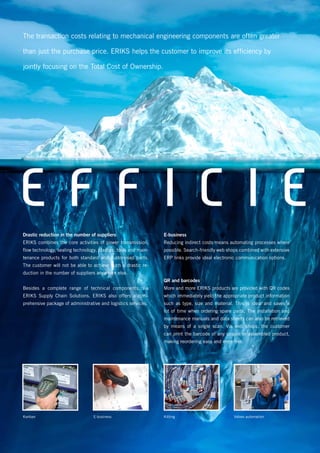 E F F I C I EDrastic reduction in the number of suppliers
ERIKS combines the core activities of power transmission,
flow technology, sealing technology, plastics, tools and main-
tenance products for both standard and customised parts.
The customer will not be able to achieve such a drastic re-
duction in the number of suppliers anywhere else.
Besides a complete range of technical components, via
ERIKS Supply Chain Solutions. ERIKS also offers a com-
prehensive package of administrative and logistics services.
E-business
Reducing indirect costs means automating processes where
possible. Search-friendly web shops combined with extensive
ERP links provide ideal electronic communication options.
QR and barcodes
More and more ERIKS products are provided with QR codes
which immediately yield the appropriate product information
such as type, size and material. This is ideal and saves a
lot of time when ordering spare parts. The installation and
maintenance manuals and data sheets can also be retrieved
by means of a single scan. Via web shops, the customer
can print the barcode of any simple or assembled product,
making reordering easy and error-free.
E-business Kitting Valves automationKanban
The transaction costs relating to mechanical engineering components are often greater
than just the purchase price. ERIKS helps the customer to improve its efficiency by
jointly focusing on the Total Cost of Ownership.
 