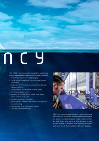 N C YWith ERIKS, it becomes possible to simplify the total procure-
ment of large packages or even outsourcing these completely:
▪▪ Customer-specific products and packaging
▪▪ Putting together ‘ready-to-use’ sets comprising separate
components
▪▪ Kanban and other flexible delivery possibilities right up to
the production line
▪▪ A local presence in all important industrial centres
▪▪ 24/7 accessibility and service
▪▪ Availability of customer-specific stocks, at the nearest
service centre or on your site
▪▪ Complete management of supplies
▪▪ Vendor-managed inventory (VMI) solutions, complete with
barcode scanning
▪▪ Comprehensive range of e-business solutions
▪▪ ERIKS e-business internet portal
ERIKS is a committed partner when it comes to optimising
the supply chain. Supply and production are harmonised with
one another such that companies hardly need to maintain
any stock. Orders arrive exactly on time, so there is no need
to store products or materials. This ultimately means that
stock costs and all other related expenditure will disappear.
 