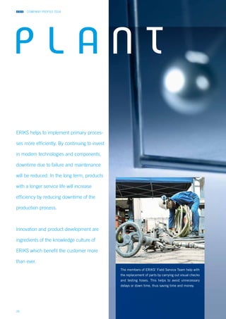 COMPANY PROFILE 2014
26
ERIKS helps to implement primary proces-
ses more efficiently. By continuing to invest
in modern technologies and components,
downtime due to failure and maintenance
will be reduced. In the long term, products
with a longer service life will increase
efficiency by reducing downtime of the
production process.
Innovation and product development are
ingredients of the knowledge culture of
ERIKS which benefit the customer more
than ever.
The members of ERIKS’ Field Service Team help with
the replacement of parts by carrying out visual checks
and testing hoses. This helps to avoid unnecessary
delays or down time, thus saving time and money.
P L A N T
 