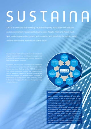 S U S T A I N AERIKS is convinced that choosing a sustainable policy works both cost effective
and environmentally. Sustainability begins where People, Profit and Planet meet.
New market opportunities, growth and innovation with benefit to the people, society
and the environment. For now and in the future.
Two key parts of ERIKS CSR objectives are the introduction
of green products within our portfolio and our supplier code
of conduct to ensure suppliers meet minimum standards in
areas such as working conditions.
In addition, for many years corporate social responsibility
has been very consciously and specifically embedded in the
business operations of a large number of ERIKS companies.
This includes sustainable buildings, low energy consump-
tion, the separation of waste, the recycling of materials and
energy-efficient lease cars. Moreover, ERIKS encourages its
employees to be socially involved in the community. Thanks
to the size of the organisation, this can already make a sig-
nificant difference.
Technical
datasheets
&
websites
Abrasion
&
bottleneck
analysis
Technical
training
program
Waste
reduction
program
Energy
savings
program
Application
engineering
/co-R&D
Safety
improvement
program
ERIKS contributes to sustainable product developments
ERIKS becomes involved very early on in the devel-
opment process of the R&D departments of both
multinationals and small specialised companies in the
manufacturing industry, the objective being to jointly
develop the perfect product.
Every ERIKS product group has application engineers
who have a great deal of experience in providing advi-
sory services, product and system solutions and pro-
totyping and testing. In this area, the legislation and
regulations in the field of the environment, safety and
energy efficiency are taken into account. By means of
this approach, ERIKS helps you achieve your ambition:
rapid, successful market introductions.
 