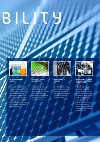 B I L I T Y
SUSTAINABLE PRODUCT
DEVELOPMENTS
ERIKS’ objective is to
market a growing range of
semi-manufactured, ma-
chined finished and moulded
products from biological
raw materials. Therefore two
types of BioPlastics have
been developed.
ENERGY SAVINGS BY THE OP-
TIMISATION OF COMPRESSED
AIR INSTALLATION
Flexion Energy Saving
Services are renowned in
the market. A substantial
number of industrial produc-
tion companies have already
succeeded in reducing their
energy costs by 10-20 %,
simply by having ERIKS’
pneumatic specialists
optimise their installations.
By optimising the com-
pressed air system, wear and
downtime are prevented and
productivity rises.
ENERGY SAVINGS BY
RE-DESIGN
Worn V-belts often cause
failure of ventilation systems.
Fenner belts are robust
and reliable and deliver
four times more power than
traditional V-belts while
using less energy.
OIL MANAGEMENT AND
ANALYSIS
CSR is one of ERIKS’ policy
spearheads. ERIKS increasing
interest in filtration is in keep-
ing with this policy. Filtering
considerably extends the
service life of raw materials
such as hydraulic oil, engine
oil and water. This yields both
cost savings and environmen-
tal benefits and contributes to
the sustainable objectives of
your organisation.
 