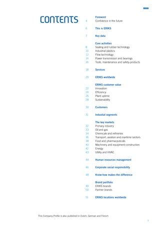 3
CONTENTS
This Company Profile is also published in Dutch, German and French
	 Foreword
4	 Confidence in the future
6	 This is ERIKS
7	 Key data
	 Core activities
8 	 Sealing and rubber technology
10	 Industrial plastics
12	 Flow technology
14	 Power transmission and bearings
16	 Tools, maintenance and safety products
18	 Services
20	 ERIKS worldwide
	 ERIKS customer value
22	Innovation
24	Efficiency
26	 Plant uptime
28	Sustainability
30 	 Customers
31 	 Industial segments
	 The key markets
32 	 Primary industry
33	 Oil and gas
34	 Chemicals and refineries
36	 Transport, aviation and maritime sectors
38	 Food and pharmaceuticals
40	 Machinery and equipment construction
42	Energy
43	 Utility and HVAC
44	 Human resources management
46	 Corporate social responsibility
48	 Know-how makes the difference
	 Brand portfolio
49	 ERIKS brands
50	 Partner brands
51	 ERIKS locations worldwide
 