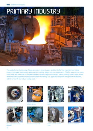 COMPANY PROFILE 2014
32
The production and processing of steel, aluminium, cement, paper, bricks and other raw materials need a large
capacity and power transmission systems which meet the highest process requirements. ERIKS is very much at home
in this area, with the supply of complete hydraulic systems, large ‘non-standard’ special bearings, seals, valves, hoses,
electromechanical power transmission and system monitoring. Our application engineers help prevent breakdowns,
extend service life and reduce energy costs.
Problem solvers for industrial
drives
Customised industrial metal
gaskets
Production of conveyor beltsRepair and refurbishment of
gearboxes
Engineering and servicing of
hydraulic cylinders
Electromechanical services Refurbishment of bearings
Valves and metal hoses
PRIMARY INDUSTRY
 