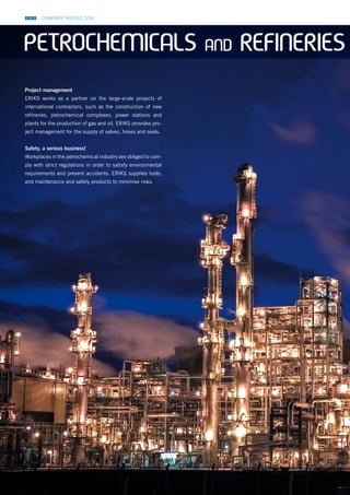 COMPANY PROFILE 2014
Project management
ERIKS works as a partner on the large-scale projects of
international contractors, such as the construction of new
refineries, petrochemical complexes, power stations and
plants for the production of gas and oil. ERIKS provides pro-
ject management for the supply of valves, hoses and seals.
Safety, a serious business!
Workplaces in the petrochemical industry are obliged to com-
ply with strict regulations in order to satisfy environmental
requirements and prevent accidents. ERIKS supplies tools,
and maintenance and safety products to minimise risks.
PETROCHEMICALS AND REFINERIES
 