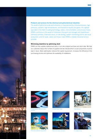 35
Flange gaskets tailored to your
situation
Personal protection equipment
Goodall steam hose
Rack and pinion actuators
Products and services for the chemical and petrochemical industries
The world of petrochemicals and refineries is characterised by critical processes, high
pressure, crackers, high temperatures, and hazardous liquids and gases. As a global
specialist in the field of sealing technology, valves, instrumentation, and process hoses,
ERIKS is at home in this world of midstream (transport and storage) and downstream
(refinery) activities. Extensive stock, on-site testing, system monitoring and its own local
production units for seals, valves and hoses make ERIKS a reliable industrial service
provider.
Minimising downtime by optimising stock
ERIKS not only supplies replacement parts, it can also analyse purchase and stock data. We help
our customers reduce the number of suppliers and we indicate which crucial components must be
kept in stock. Stock optimisation reduces the capital requirement, increases the efficiency of the
purchasing process and optimises the availability of installations.
Field service
Co-engineering
 