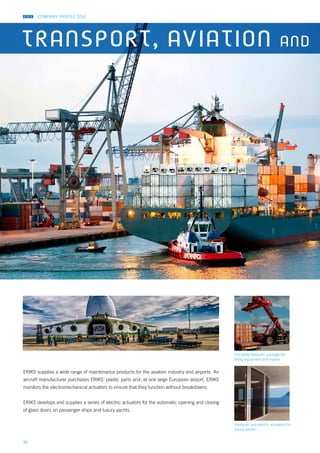 COMPANY PROFILE 2014
36
Hydraulic and electric actuators for
luxury yachts
Complete hydraulic package for
lifting equipment and trailers
ERIKS supplies a wide range of maintenance products for the aviation industry and airports. An
aircraft manufacturer purchases ERIKS’ plastic parts and, at one large European airport, ERIKS
monitors the electromechanical actuators to ensure that they function without breakdowns.
ERIKS develops and supplies a series of electric actuators for the automatic opening and closing
of glass doors on passenger ships and luxury yachts.
TRANSPORT, AVIATION AND
 