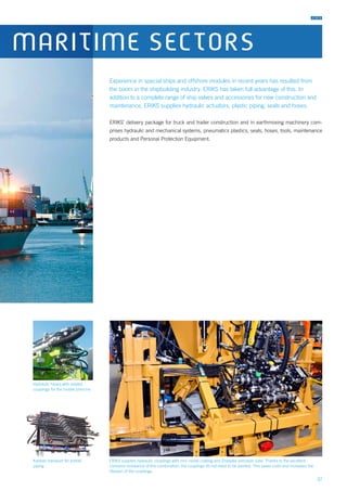 37
Experience in special ships and offshore modules in recent years has resulted from
the boom in the shipbuilding industry. ERIKS has taken full advantage of this. In
addition to a complete range of ship valves and accessories for new construction and
maintenance, ERIKS supplies hydraulic actuators, plastic piping, seals and hoses.
ERIKS’ delivery package for truck and trailer construction and in earthmoving machinery com-
prises hydraulic and mechanical systems, pneumatics plastics, seals, hoses, tools, maintenance
products and Personal Protection Equipment.
Hydraulic hoses with related
couplings for the mobile branche
ERIKS supplies hydraulic couplings with zinc-nickel coating and Zistaplex precision tube. Thanks to the excellent
corrosion resistance of this combination, the couplings do not need to be painted. This saves costs and increases the
lifespan of the couplings.
Kanban transport for prefab
piping
MARITIME SECTORS
 