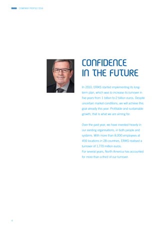 COMPANY PROFILE 2014
4
CONFIDENCE
IN THE FUTURE
In 2010, ERIKS started implementing its long-
term plan, which was to increase its turnover in
five years from 1 billion to 2 billion euros. Despite
uncertain market conditions, we will achieve this
goal already this year. Profitable and sustainable
growth, that is what we are aiming for.
Over the past year, we have invested heavily in
our existing organisations, in both people and
systems. With more than 8,000 employees at
450 locations in 28 countries, ERIKS realised a
turnover of 1,770 million euros.
For several years, North America has accounted
for more than a third of our turnover.
 
