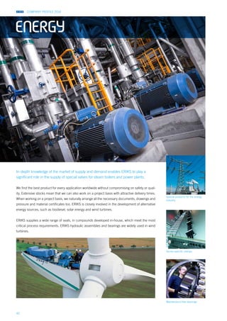 COMPANY PROFILE 2014
42
Sector-specific clamps
Special products for the energy
industry
Maintenance-free bearings
In-depth knowledge of the market of supply and demand enables ERIKS to play a
significant role in the supply of special valves for steam boilers and power plants.
We find the best product for every application worldwide without compromising on safety or qual-
ity. Extensive stocks mean that we can also work on a project basis with attractive delivery times.
When working on a project basis, we naturally arrange all the necessary documents, drawings and
pressure and material certificates too. ERIKS is closely involved in the development of alternative
energy sources, such as biodiesel, solar energy and wind turbines.
ERIKS supplies a wide range of seals, in compounds developed in-house, which meet the most
critical process requirements. ERIKS hydraulic assemblies and bearings are widely used in wind
turbines.
ENERGY
 