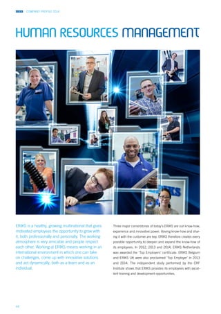 COMPANY PROFILE 2014
44
ERIKS is a healthy, growing multinational that gives
motivated employees the opportunity to grow with
it, both professionally and personally. The working
atmosphere is very amicable and people respect
each other. Working at ERIKS means working in an
international environment in which one can take
on challenges, come up with innovative solutions
and act dynamically, both as a team and as an
individual.
Three major cornerstones of today’s ERIKS are our know-how,
experience and innovative power. Having know-how and shar-
ing it with the customer are key. ERIKS therefore creates every
possible opportunity to deepen and expand the know-how of
its employees. In 2012, 2013 and 2014, ERIKS Netherlands
was awarded the ‘Top Employers’ certificate. ERIKS Belgium
and ERIKS UK were also proclaimed ‘Top Employer’ in 2013
and 2014. The independent study performed by the CRF
Institute shows that ERIKS provides its employees with excel-
lent training and development opportunities.
human resources management
 