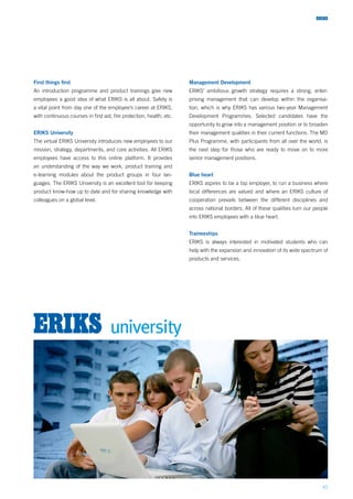 45
First things first
An introduction programme and product trainings give new
employees a good idea of what ERIKS is all about. Safety is
a vital point from day one of the employee’s career at ERIKS,
with continuous courses in first aid, fire protection, health, etc.
ERIKS University
The virtual ERIKS University introduces new employees to our
mission, strategy, departments, and core activities. All ERIKS
employees have access to this online platform. It provides
an understanding of the way we work, product training and
e-learning modules about the product groups in four lan-
guages. The ERIKS University is an excellent tool for keeping
product know-how up to date and for sharing knowledge with
colleagues on a global level.
Management Development
ERIKS’ ambitious growth strategy requires a strong, enter-
prising management that can develop within the organisa-
tion, which is why ERIKS has various two-year Management
Development Programmes. Selected candidates have the
opportunity to grow into a management position or to broaden
their management qualities in their current functions. The MD
Plus Programme, with participants from all over the world, is
the next step for those who are ready to move on to more
senior management positions.
Blue heart
ERIKS aspires to be a top employer, to run a business where
local differences are valued and where an ERIKS culture of
cooperation prevails between the different disciplines and
across national borders. All of these qualities turn our people
into ERIKS employees with a blue heart.
Traineeships
ERIKS is always interested in motivated students who can
help with the expansion and innovation of its wide spectrum of
products and services.
 