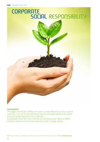 COMPANY PROFILE 2014
46
Corporate
social responsibility
Sustainability
The biggest contribution ERIKS can make to a more effective use of our natural
resources, is to use its specialist know-how and innovative products to support
the sustainability objectives of its customers.
Sustainability forms the core of who we are and what we do. Many of ERIKS’
products, services and in-house processes result in energy savings.
We have a collection of inspiring customer cases on this theme for you on our website www.eriks.com
 