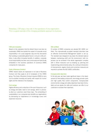 47
CSR and innovation
Based on the realisation that the distant future must also be
sustainable, ERIKS has tackled the subject of corporate social
responsibility in its usual pragmatic way and has discovered
that building a sustainable global future is not just a lofty am-
bition, it also offers innovative benefits. In addition, corporate
social responsibility has been very consciously and specifically
embedded in the business operations of numerous ERIKS
companies for many years.
Code of Business Conduct
ERIKS’ shared values are expressed in its Code of Business
Conduct and they apply to all of employees of the ERIKS
group. The Code of Business Conduct requires ERIKS to carry
out its activities honestly and openly, with respect for human
rights and the interests of its employees.
Cost savings
Higher efficiency and a reduction in the use of resources, such
as energy and water, lead to cost savings, which is precise-
ly what our customers need these days. The embedding of
sustainability in our companies also benefits our organisations
by decreasing our dependence on increasingly scarce and
expensive resources.
ISO certified
A number of ERIKS companies are already ISO 14001 cer-
tified. This internationally accepted standard describes how
an effective Environmental Management System is set up.
The standard was designed to lay down the delicate balance
between maintaining profit and the environment; both ob-
jectives can be achieved if the whole organisation complies
with it. Active measures such as drawing up, planning and
implementing environmental policy, the continual introduction
of improvements, regular checks and corrective measures are
required to achieve this ISO 14001 certification.
Company-wide objectives
In the last year, we have made significant steps in the devel-
opment of new sealing compounds, low-energy actuator parts
and high quality flow control components. Company-wide
environmental, energy and safety objectives have been formu-
lated and we deploy the skills and solutions we offer to our
customers to achieve their objectives.
Nowadays, CSR plays a key role in the operations of any organisation.
This is a good example of the changing worldwide approach to business.
 