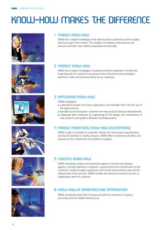 COMPANY PROFILE 2014
48
1	 Market know-how
2	Product know-how
3	Application know-how	
4	Product processing know-how (customising)
5	Logistics know-how
6	Know-how of infrastructure optimization
ERIKS has in-depth knowledge of products and their properties. It shares this
know-how with its customers via various forms of technical documentation,
electronic media and personal advice by our engineers.
ERIKS constantly works both in-house and with its customers to improve
processes and the related infrastructure.
ERIKS has in-depth knowledge of the demand side (customers) and the supply
side (sourcing) of the market. This enables it to develop new products and
services and enter new markets proactively and promptly.
ERIKS employees analyse and streamline logistics channels and develop
logistics concepts tailored to customers’ requirements (from identification of the
customer’s needs through to payment), both for the administrative side and the
physical side of the process. ERIKS handles the entire procurement process in
collaboration with the customer.
ERIKS is able to translate its customers’ wishes into new product specifications
and has the facilities to modify products. ERIKS offers maintenance facilities and
services on the components and systems it supplies.
ERIKS employees:
▪▪ understand present and future applications and translate them into the use of
the right products;
▪▪ translate issues facing their customers into new products (product development);
▪▪ collaborate with customers on engineering for the design and maintenance of
new products and systems (Research & Development).
KNOW-HOW MAKES THE DIFFERENCE
 