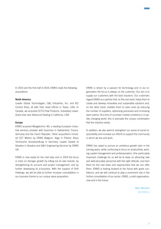 5
In 2013 and the first half of 2014, ERIKS made the following
acquisitions:
North America
Leader Global Technologies, C&C Industries, Inc. and IEC
Control Shop, all with their head offices in Texas, USA. In
Canada, we acquired CCTX Flow Products. Subsidiary Lewis-
Goetz took over Advanced Sealing in California, USA.
Europe
ERIKS acquired Maagtechnic AG, a leading European indus-
trial services provider with branches in Switzerland, France,
Germany and the Czech Republic. Other acquisitions includ-
ed CET Motors by ERIKS Belgium, Vega in Poland, Klaus
Technische Grosshandlung in Germany, Leader Gasket of
Slovakia in Slovakia and G&H Engineering Services by ERIKS
UK.
ERIKS is now ready for the next step and in 2014 the focus
is more on stronger growth by rolling out its own brands, by
strengthening its account and project management, and by
further developing its e-business. With the support of SHV
Holdings, we will be able to further increase consolidation in
our business thanks to our unique value proposition.
ERIKS is driven by a passion for technology and in our or-
ganisation the focus is always on the customer. Our aim is to
supply our customers with the best solutions. Our customers
regard ERIKS as a partner that, on the one hand, helps them to
create and develop innovative and sustainable solutions and,
on the other hand, enables them to save costs by reducing
the number of suppliers, optimising processes and increasing
plant uptime. At a time of uncertain market conditions in a rap-
idly changing world, this is precisely the unique combination
that the industry needs.
In addition, we also want to strengthen our sense of social re-
sponsibility and increase our efforts to support the community
in which we live and work.
ERIKS has opted to pursue an ambitious growth plan in the
coming years, while continuing to focus on productivity, work-
ing capital management and professionalism. One particularly
important challenge for us will be to keep on attracting new
and well-educated personnel with the right attitude, and train
them for the new tasks and opportunities that we can offer
them. ERIKS is looking forward to the future with great con-
fidence, and we will continue to play a prominent role in the
further consolidation of our sector. ERIKS, a solid organisation,
now and in the future.
Marc Beckers
CEO ERIKS nv
 