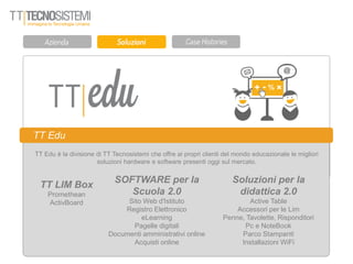 TT Edu
TT Edu è la divisione di TT Tecnosistemi che offre ai propri clienti del mondo educazionale le migliori
soluzioni hardware e software presenti oggi sul mercato.
TT LIM Box
Promethean
ActivBoard
SOFTWARE per la
Scuola 2.0
Sito Web d'Istituto
Registro Elettronico
eLearning
Pagelle digitali
Documenti amministrativi online
Acquisti online
Soluzioni per la
didattica 2.0
Active Table
Accessori per le Lim
Penne, Tavolette, Risponditori
Pc e NoteBook
Parco Stampanti
Installazioni WiFi
 