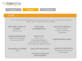 TT PA
TT PA è la divisione dedicata alla Pubblica Amministrazione. Siamo regolarmente presenti su
MePA, MePI , Sistema Dinamico e START.
GESTIONE PARCO DI
STAMPA
•Pay per Use
SMART CITY
•Varchi ZTL
•Parcheggi intelligenti
•Gestione Comunicazione
istituzionale web, digital & social
SALE MULTIMEDIALI
Sale Consiliari:
•Impianti microfonici
•Multimedia
VIDEOCONFERENZA
•Multivideoconferenza
•Convenzione RTRT
VIDEOSORVEGLIANZA
GESTIONE
DOCUMENTALE
SICUREZZA CANTIERI
•RFID
DISASTER RECOVERY SERVIZI DI SUPPORTO
•Reperibilità sistemistica
•Monitoraggio
SYSTEM & DESKTOP
MANAGEMENT
 