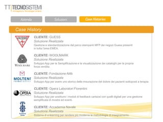 Case History
CLIENTE: GUESS
Soluzione Realizzata
Gestione e standardizzazione del parco stampanti MFP dei negozi Guess presenti
in tutta l’area EMEA.
CLIENTE: WOOLMARK
Soluzione Realizzata
Sviluppo App per la Semplificazione e la visualizzazione dei cataloghi per la propria
forza vendita.
CLIENTE: Fondazione Alitti
Soluzione Realizzata
Sviluppo App per avere uno storico della misurazione del dolore dei pazienti sottoposti a terapia.
CLIENTE: Opera Laboratori Fiorentini
Soluzione Realizzata
Sviluppo App per sostituire i moduli di feedback cartacei con quelli digitali per una gestione
semplificata di mostre ed eventi.
CLIENTE: Accademia Navale
Soluzione Realizzata
Sistema di e-learning per rendere più moderne le metodologie di insegnamento.
 