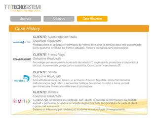 Case History
CLIENTE: Autostrade per l’Italia
Soluzione Realizzata
Realizzazione di un circuito informativo all’interno delle aree di servizio della rete autostradale
per la gestione di notizie sul traffico, attualità, meteo e comunicazioni promozionali.
CLIENTE: Franco Vago
Soluzione Realizzata
Tecnologie per assicurare la continuità dei servizi IT, migliorare la protezione e disponibilità
dei dati. Incrementare prestazioni e scalabilità, Ottimizzare l’investimento IT.
CLIENTE: Sofidel
Soluzione Realizzata
Connettività wireless per creare un ambiente di lavoro flessibile, indipendentemente
dall’ubicazione degli uffici, e consentire l’utilizzo di scanner di codici a barre portatili
per rintracciare l’inventario nelle aree di produzione.
CLIENTE: Bimitex
Soluzione Realizzata
Sviluppo App per rendere più semplice, per i clienti, la raccolta di informazioni sui prodotti
esposti e per la rete di vendita la raccolta degli ordini delle campionature da parte di clienti
o potenziali interessati.
Sistema di e-learning per rendere più moderne le metodologie di insegnamento.
 