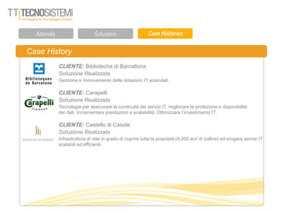 Case History
CLIENTE: Biblioteche di Barcellona
Soluzione Realizzata
Gestione e rinnovamento delle dotazioni IT aziendali.
CLIENTE: Carapelli
Soluzione Realizzata
Tecnologie per assicurare la continuità dei servizi IT, migliorare la protezione e disponibilità
dei dati. Incrementare prestazioni e scalabilità, Ottimizzare l’investimento IT.
CLIENTE: Castello di Casole
Soluzione Realizzata
Infrastruttura di rete in grado di coprire tutta la proprietà (4.200 acri di colline) ed erogare servizi IT
scalabili ed efficienti.
 